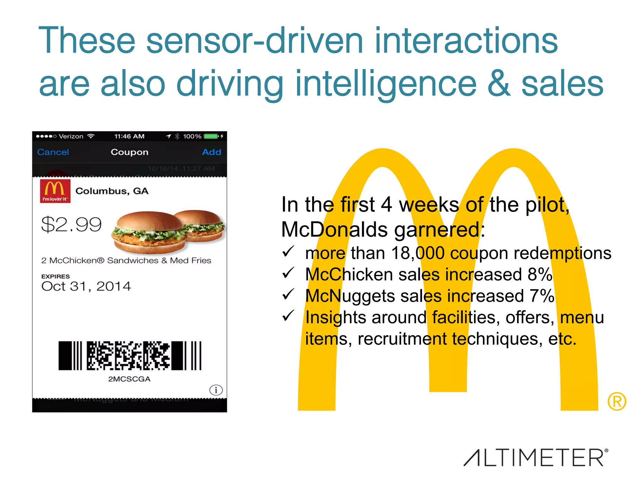 These sensor-driven interactions
are also driving intelligence & sales!
In the first 4 weeks of the pilot,
McDonalds garnered:
ü  more than 18,000 coupon redemptions
ü  McChicken sales increased 8%
ü  McNuggets sales increased 7%
ü  Insights around facilities, offers, menu
items, recruitment techniques, etc.
 