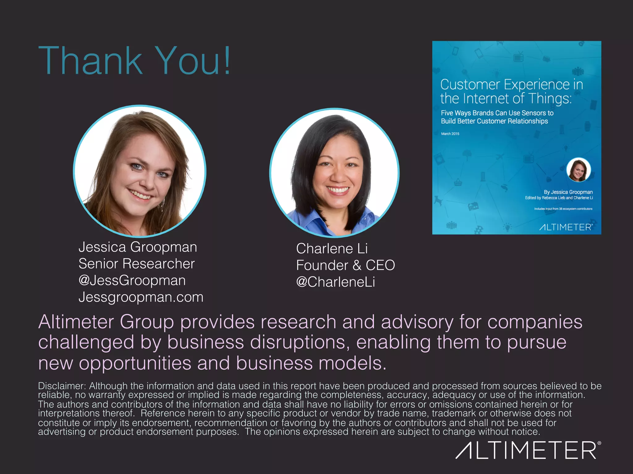 Thank You!!
Disclaimer: Although the information and data used in this report have been produced and processed from sources believed to be
reliable, no warranty expressed or implied is made regarding the completeness, accuracy, adequacy or use of the information.
The authors and contributors of the information and data shall have no liability for errors or omissions contained herein or for
interpretations thereof. Reference herein to any speciﬁc product or vendor by trade name, trademark or otherwise does not
constitute or imply its endorsement, recommendation or favoring by the authors or contributors and shall not be used for
advertising or product endorsement purposes. The opinions expressed herein are subject to change without notice.!
!
Altimeter Group provides research and advisory for companies
challenged by business disruptions, enabling them to pursue
new opportunities and business models. !
Jessica Groopman!
Senior Researcher!
@JessGroopman!
Jessgroopman.com!
Charlene Li "!
Founder & CEO!
@CharleneLi!
 