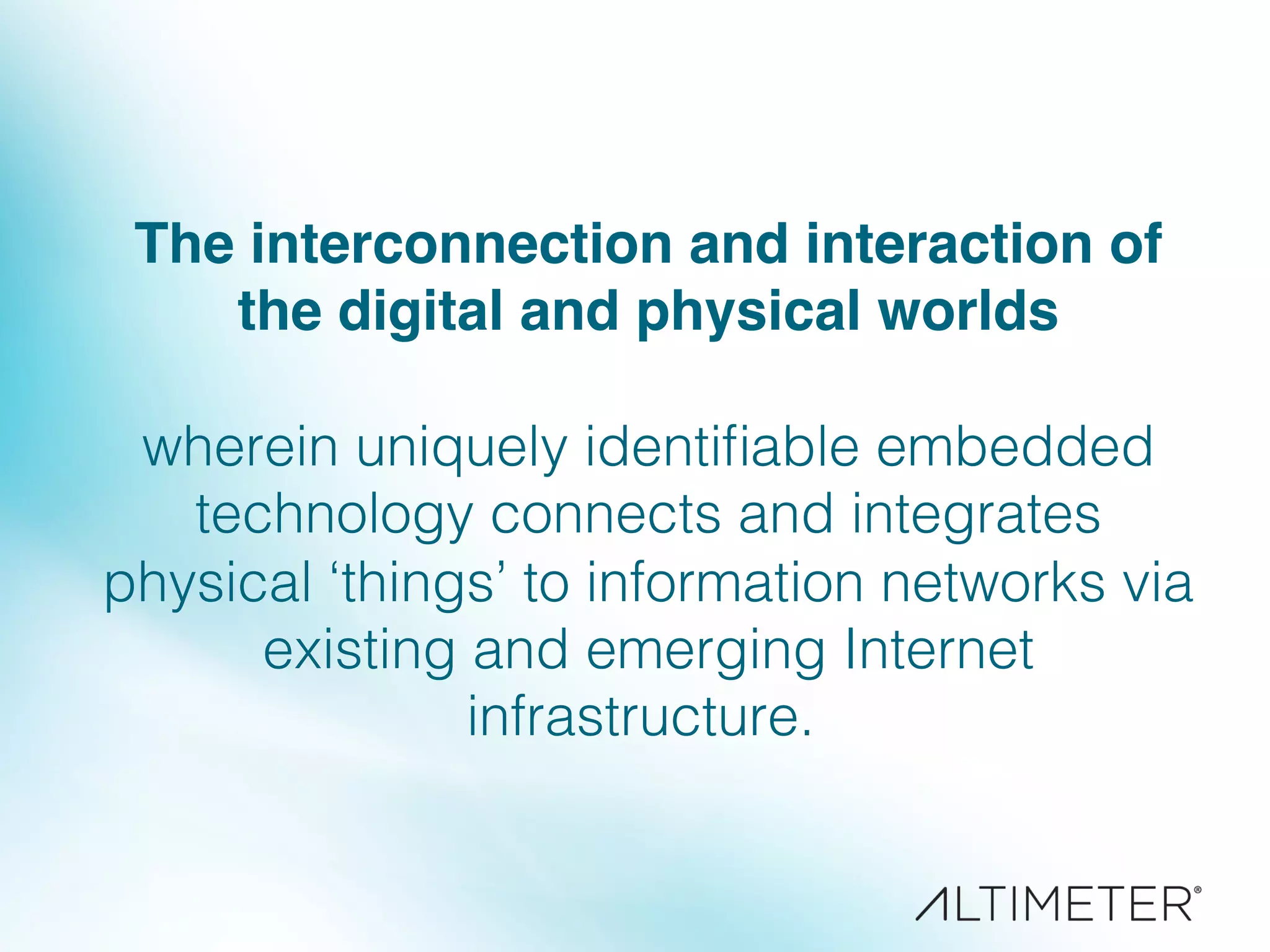The interconnection and interaction of
the digital and physical worlds !
!
wherein uniquely identiﬁable embedded
technology connects and integrates
physical ‘things’ to information networks via
existing and emerging Internet
infrastructure. !
!
!
 
