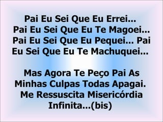 Pai Eu Sei Que Eu Errei...
Pai Eu Sei Que Eu Te Magoei...
Pai Eu Sei Que Eu Pequei... Pai
Eu Sei Que Eu Te Machuquei...

 Mas Agora Te Peço Pai As
Minhas Culpas Todas Apagai.
 Me Ressuscita Misericórdia
       Infinita...(bis)
 
