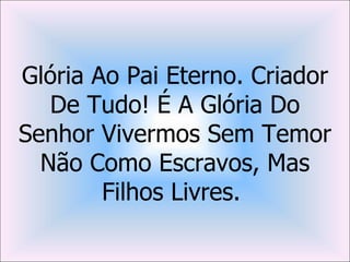 Glória Ao Pai Eterno. Criador
   De Tudo! É A Glória Do
Senhor Vivermos Sem Temor
  Não Como Escravos, Mas
        Filhos Livres.
 
