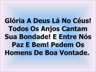 Glória A Deus Lá No Céus!
 Todos Os Anjos Cantam
Sua Bondade! E Entre Nós
  Paz E Bem! Pedem Os
Homens De Boa Vontade.
 