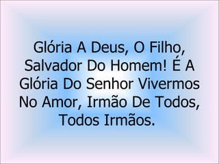 Glória A Deus, O Filho,
 Salvador Do Homem! É A
Glória Do Senhor Vivermos
No Amor, Irmão De Todos,
      Todos Irmãos.
 