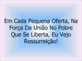 Em Cada Pequena Oferta, Na
 Força Da União No Pobre
  Que Se Liberta, Eu Vejo
       Ressurreição!
 