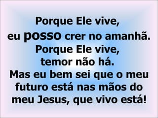 Porque Ele vive,
eu posso crer no amanhã.
     Porque Ele vive,
      temor não há.
Mas eu bem sei que o meu
 futuro está nas mãos do
 meu Jesus, que vivo está!
 