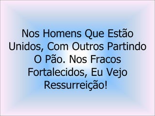 Nos Homens Que Estão
Unidos, Com Outros Partindo
     O Pão. Nos Fracos
    Fortalecidos, Eu Vejo
       Ressurreição!
 
