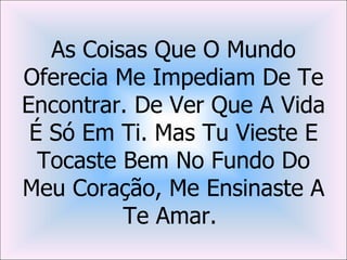 As Coisas Que O Mundo
Oferecia Me Impediam De Te
Encontrar. De Ver Que A Vida
 É Só Em Ti. Mas Tu Vieste E
  Tocaste Bem No Fundo Do
Meu Coração, Me Ensinaste A
          Te Amar.
 