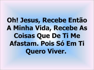 Oh! Jesus, Recebe Então
A Minha Vida, Recebe As
  Coisas Que De Ti Me
 Afastam. Pois Só Em Ti
      Quero Viver.
 