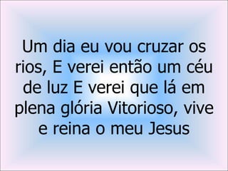 Um dia eu vou cruzar os
rios, E verei então um céu
 de luz E verei que lá em
plena glória Vitorioso, vive
    e reina o meu Jesus
 