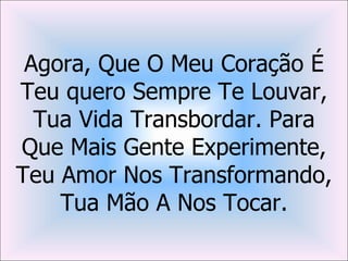 Agora, Que O Meu Coração É
Teu quero Sempre Te Louvar,
  Tua Vida Transbordar. Para
Que Mais Gente Experimente,
Teu Amor Nos Transformando,
    Tua Mão A Nos Tocar.
 