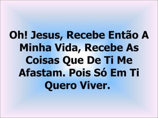 Oh! Jesus, Recebe Então A
 Minha Vida, Recebe As
  Coisas Que De Ti Me
 Afastam. Pois Só Em Ti
      Quero Viver.
 