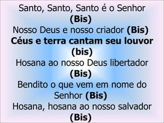 Santo, Santo, Santo é o Senhor
             (Bis)
Nosso Deus e nosso criador (Bis)
Céus e terra cantam seu louvor
              (bis)
 Hosana ao nosso Deus libertador
             (Bis)
 Bendito o que vem em nome do
          Senhor (Bis)
Hosana, hosana ao nosso salvador
             (Bis)
 