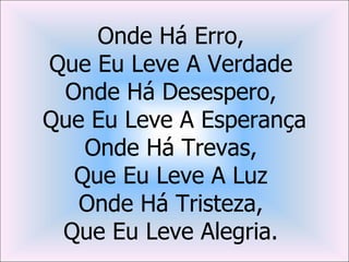 Onde Há Erro,
Que Eu Leve A Verdade
 Onde Há Desespero,
Que Eu Leve A Esperança
   Onde Há Trevas,
  Que Eu Leve A Luz
   Onde Há Tristeza,
 Que Eu Leve Alegria.
 