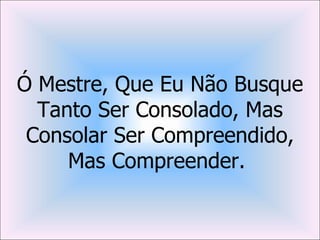 Ó Mestre, Que Eu Não Busque
  Tanto Ser Consolado, Mas
 Consolar Ser Compreendido,
     Mas Compreender.
 