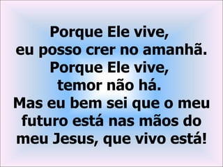 Porque Ele vive,
eu posso crer no amanhã.
     Porque Ele vive,
      temor não há.
Mas eu bem sei que o meu
 futuro está nas mãos do
meu Jesus, que vivo está!
 