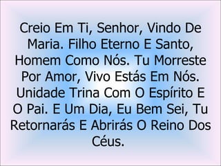 Creio Em Ti, Senhor, Vindo De
   Maria. Filho Eterno E Santo,
 Homem Como Nós. Tu Morreste
  Por Amor, Vivo Estás Em Nós.
 Unidade Trina Com O Espírito E
O Pai. E Um Dia, Eu Bem Sei, Tu
Retornarás E Abrirás O Reino Dos
              Céus.
 