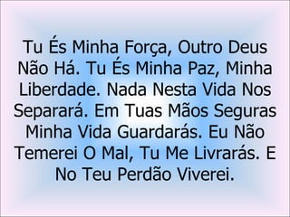 Tu És Minha Força, Outro Deus
Não Há. Tu És Minha Paz, Minha
 Liberdade. Nada Nesta Vida Nos
Separará. Em Tuas Mãos Seguras
  Minha Vida Guardarás. Eu Não
Temerei O Mal, Tu Me Livrarás. E
      No Teu Perdão Viverei.
 