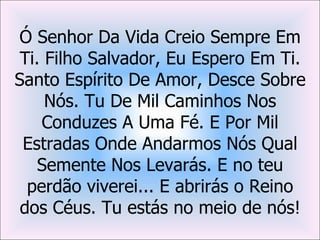 Ó Senhor Da Vida Creio Sempre Em
 Ti. Filho Salvador, Eu Espero Em Ti.
Santo Espírito De Amor, Desce Sobre
     Nós. Tu De Mil Caminhos Nos
    Conduzes A Uma Fé. E Por Mil
 Estradas Onde Andarmos Nós Qual
    Semente Nos Levarás. E no teu
  perdão viverei... E abrirás o Reino
 dos Céus. Tu estás no meio de nós!
 