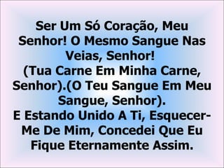 Ser Um Só Coração, Meu
 Senhor! O Mesmo Sangue Nas
         Veias, Senhor!
  (Tua Carne Em Minha Carne,
Senhor).(O Teu Sangue Em Meu
        Sangue, Senhor).
E Estando Unido A Ti, Esquecer-
 Me De Mim, Concedei Que Eu
   Fique Eternamente Assim.
 
