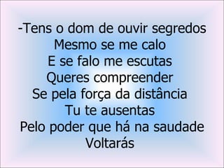 -Tens o dom de ouvir segredos
      Mesmo se me calo
     E se falo me escutas
    Queres compreender
  Se pela força da distância
        Tu te ausentas
Pelo poder que há na saudade
            Voltarás
 