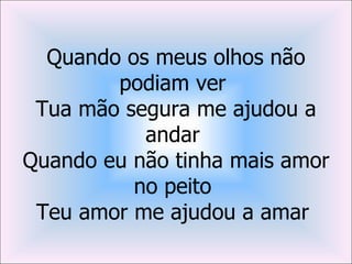 Quando os meus olhos não
        podiam ver
 Tua mão segura me ajudou a
           andar
Quando eu não tinha mais amor
          no peito
 Teu amor me ajudou a amar
 