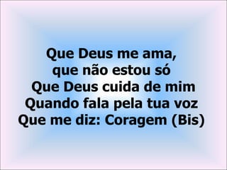 Que Deus me ama,
    que não estou só
  Que Deus cuida de mim
 Quando fala pela tua voz
Que me diz: Coragem (Bis)
 
