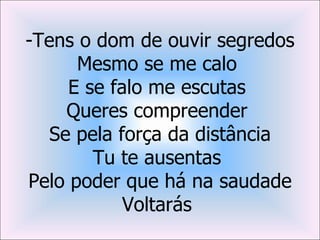 -Tens o dom de ouvir segredos
      Mesmo se me calo
     E se falo me escutas
     Queres compreender
   Se pela força da distância
        Tu te ausentas
Pelo poder que há na saudade
            Voltarás
 