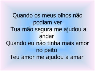 Quando os meus olhos não
         podiam ver
 Tua mão segura me ajudou a
           andar
Quando eu não tinha mais amor
          no peito
 Teu amor me ajudou a amar
 