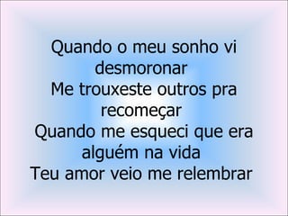 Quando o meu sonho vi
        desmoronar
  Me trouxeste outros pra
         recomeçar
Quando me esqueci que era
      alguém na vida
Teu amor veio me relembrar
 