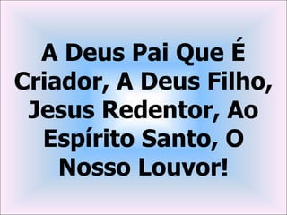 A Deus Pai Que É
Criador, A Deus Filho,
 Jesus Redentor, Ao
  Espírito Santo, O
    Nosso Louvor!
 