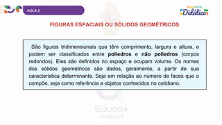 São figuras tridimensionais que têm comprimento, largura e altura, e
podem ser classificados entre poliedros e não poliedros (corpos
redondos). Eles são definidos no espaço e ocupam volume. Os nomes
dos sólidos geométricos são dados, geralmente, a partir de sua
característica determinante. Seja em relação ao número de faces que o
compõe, seja como referência a objetos conhecidos no cotidiano.
AULA 2
FIGURAS ESPACIAIS OU SÓLIDOS GEOMÉTRICOS
 