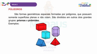AULA 2
São formas geométricas espaciais formadas por polígonos, que possuem
somente superfícies planas e não rolam. São divididos em outros dois grandes
grupos: prismas e pirâmides.
Exemplos:
POLIEDROS
 