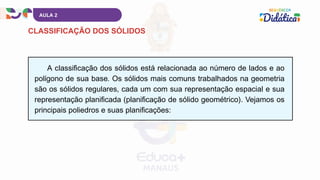 A classificação dos sólidos está relacionada ao número de lados e ao
polígono de sua base. Os sólidos mais comuns trabalhados na geometria
são os sólidos regulares, cada um com sua representação espacial e sua
representação planificada (planificação de sólido geométrico). Vejamos os
principais poliedros e suas planificações:
AULA 2
CLASSIFICAÇÃO DOS SÓLIDOS
 