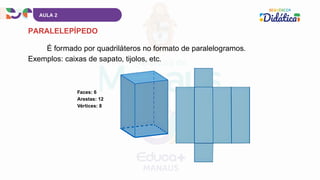 AULA 2
PARALELEPÍPEDO
É formado por quadriláteros no formato de paralelogramos.
Exemplos: caixas de sapato, tijolos, etc.
Faces: 6
Arestas: 12
Vértices: 8
 