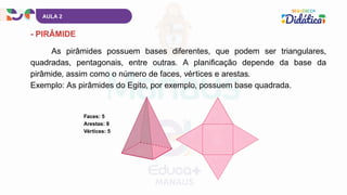 AULA 2
- PIRÂMIDE
As pirâmides possuem bases diferentes, que podem ser triangulares,
quadradas, pentagonais, entre outras. A planificação depende da base da
pirâmide, assim como o número de faces, vértices e arestas.
Exemplo: As pirâmides do Egito, por exemplo, possuem base quadrada.
Faces: 5
Arestas: 8
Vértices: 5
 