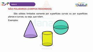 AULA 2
NÃO POLIEDROS (CORPOS REDONDOS)
São sólidos limitados somente por superfícies curvas ou por superfícies
planas e curvas, ou seja, que rolam.
Exemplos:
 