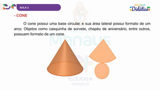 AULA 2
- CONE
O cone possui uma base circular, e sua área lateral possui formato de um
arco. Objetos como casquinha de sorvete, chapéu de aniversário, entre outros,
possuem formato de um cone.
 