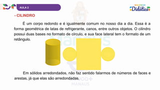 AULA 2
- CILINDRO
É um corpo redondo e é igualmente comum no nosso dia a dia. Essa é a
forma geométrica de latas de refrigerante, canos, entre outros objetos. O cilindro
possui duas bases no formato de círculo, e sua face lateral tem o formato de um
retângulo.
Em sólidos arredondados, não faz sentido falarmos de números de faces e
arestas, já que elas são arredondadas.
 