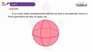 AULA 2
- ESFERA
É um corpo sólido completamente redondo em toda a sua extensão. Essa é a
forma geométrica da bola, do globo, etc.
 