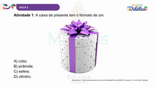 AULA 2
Atividade 1: A caixa de presente tem o formato de um
A) cubo.
B) pirâmide.
C) esfera.
D) cilindro.
Disponível em: <https://www.turbosquid.com/pt_br/3d-models/gift-box-max/856255>. Acesso em: 19 mar. 2025. Adaptado.
 