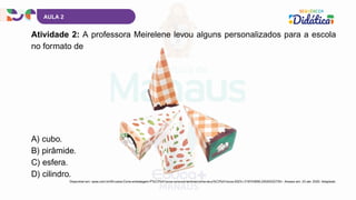 AULA 2
Atividade 2: A professora Meirelene levou alguns personalizados para a escola
no formato de
A) cubo.
B) pirâmide.
C) esfera.
D) cilindro.
Disponível em: opee.com.br/40-caixa-Cone-embalagem-P%C3%A1scoa-cenoura-lembrancinha-de-p%C3%A1scoa-2023-i.319743658.22020222735>. Acesso em: 23 abr. 2025. Adaptado.
 