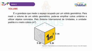 É a grandeza que mede o espaço ocupado por um sólido geométrico. Para
medir o volume de um sólido geométrico, pode-se empilhar cubos unitários e
utilizar objetos concretos. Pelo Sistema Internacional de Unidades, a unidade-
padrão é o metro cúbico (m ).
3
AULA 3
VOLUME
Disponível em: <https://escolakids.uol.com.br/matematica/medidas-de-volume.htm>. Acesso em: 19 mar. 2025. Adaptado.
 