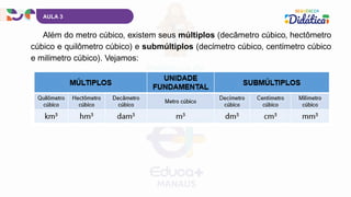 Além do metro cúbico, existem seus múltiplos (decâmetro cúbico, hectômetro
cúbico e quilômetro cúbico) e submúltiplos (decímetro cúbico, centímetro cúbico
e milímetro cúbico). Vejamos:
AULA 3
 