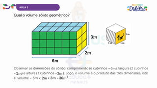 Qual o volume sólido geométrico?
AULA 3
Observar as dimensões do sólido: comprimento (6 cubinhos = ), largura (2 cubinhos
= ) e altura (3 cubinhos = ). Logo, o volume é o produto das três dimensões, isto
é, volume = x x =
 