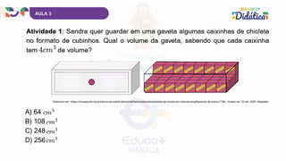 A) 64
B) 108
C) 248
D) 256
AULA 3
Disponível em: <https://novaescola.org.br/planos-de-aula/fundamental/5ano/matematica/medida-de-volume-por-meio-de-empilhamento-de-cubos/1736>. Acesso em: 23 abr. 2025. Adaptado.
 