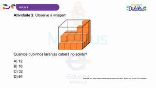 AULA 3
A) 12
B) 16
C) 32
D) 64
Atividade 2: Observe a imagem
Quantos cubinhos laranjas caberá no sólido?
Disponível em: <https://www.casadasciencias.org/recurso/7069>. Acesso em: 19 mar. 2025. Adaptado.
 