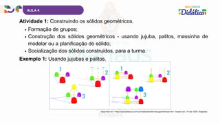 AULA 4
Atividade 1: Construindo os sólidos geométricos.
Disponível em: <https://escolakids.uol.com.br/matematica/formas-geometricas.htm>. Acesso em: 19 mar. 2025. Adaptado.
Formação de grupos;
Construção dos sólidos geométricos - usando jujuba, palitos, massinha de
modelar ou a planificação do sólido;
Socialização dos sólidos construídos, para a turma.
Exemplo 1: Usando jujubas e palitos.
 