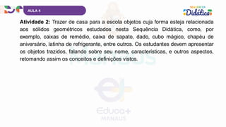 AULA 4
Atividade 2: Trazer de casa para a escola objetos cuja forma esteja relacionada
aos sólidos geométricos estudados nesta Sequência Didática, como, por
exemplo, caixas de remédio, caixa de sapato, dado, cubo mágico, chapéu de
aniversário, latinha de refrigerante, entre outros. Os estudantes devem apresentar
os objetos trazidos, falando sobre seu nome, características, e outros aspectos,
retomando assim os conceitos e definições vistos.
 