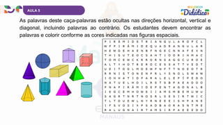 AULA 5
As palavras deste caça-palavras estão ocultas nas direções horizontal, vertical e
diagonal, incluindo palavras ao contrário. Os estudantes devem encontrar as
palavras e colorir conforme as cores indicadas nas figuras espaciais.
 