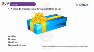 AULA 6
1. A caixa de presente tem a forma geométrica de um
Disponível em: https://clipartpng.com/?266,blue-gift-box-png-clipart#google_vignette. Acesso em: 19 mar. 2025. Adaptado.
A) cubo.
B) cone.
C) cilindro.
D) paralelepípedo.
 